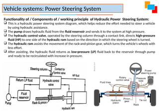 Functionality of / Components of / working principle of Hydraulic Power Steering System:
 This is a hydraulic power steering system diagram, which helps reduce the effort needed to steer a vehicle
by using hydraulic assistance.
 The pump draws hydraulic fluid from the fluid reservoir and sends it to the system at high pressure.
 The hydraulic control valve, operated by the steering column through a contact link, directs high-pressure
fluid (HP) to one side of the hydraulic ram based on the direction in which the steering wheel is turned.
 The hydraulic ram assists the movement of the rack-and-pinion gear, which turns the vehicle's wheels with
less effort.
 After assisting, the hydraulic fluid returns as low-pressure (LP) fluid back to the reservoir through pump
and ready to be recirculated with increase in pressure.
Vehicle systems: Power Steering System
 