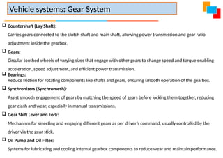  Countershaft (Lay Shaft):
Carries gears connected to the clutch shaft and main shaft, allowing power transmission and gear ratio
adjustment inside the gearbox.
 Gears:
Circular toothed wheels of varying sizes that engage with other gears to change speed and torque enabling
acceleration, speed adjustment, and efficient power transmission.
 Bearings:
Reduce friction for rotating components like shafts and gears, ensuring smooth operation of the gearbox.
 Synchronizers (Synchromesh):
Assist smooth engagement of gears by matching the speed of gears before locking them together, reducing
gear clash and wear, especially in manual transmissions.
 Gear Shift Lever and Fork:
Mechanism for selecting and engaging different gears as per driver’s command, usually controlled by the
driver via the gear stick.
 Oil Pump and Oil Filter:
Systems for lubricating and cooling internal gearbox components to reduce wear and maintain performance.
Vehicle systems: Gear System
 