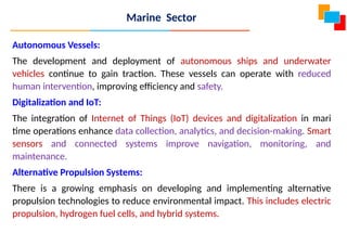 Marine Sector
Autonomous Vessels:
The development and deployment of autonomous ships and underwater
vehicles continue to gain traction. These vessels can operate with reduced
human intervention, improving efficiency and safety.
Digitalization and IoT:
The integration of Internet of Things (IoT) devices and digitalization in mari
time operations enhance data collection, analytics, and decision-making. Smart
sensors and connected systems improve navigation, monitoring, and
maintenance.
Alternative Propulsion Systems:
There is a growing emphasis on developing and implementing alternative
propulsion technologies to reduce environmental impact. This includes electric
propulsion, hydrogen fuel cells, and hybrid systems.
 