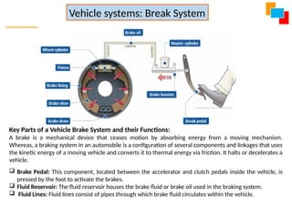 Key Parts of a Vehicle Brake System and their Functions:
A brake is a mechanical device that ceases motion by absorbing energy from a moving mechanism.
Whereas, a braking system in an automobile is a configuration of several components and linkages that uses
the kinetic energy of a moving vehicle and converts it to thermal energy via friction. It halts or decelerates a
vehicle.
 Brake Pedal: This component, located between the accelerator and clutch pedals inside the vehicle, is
pressed by the foot to activate the brakes.
 Fluid Reservoir: The fluid reservoir houses the brake fluid or brake oil used in the braking system.
 Fluid Lines: Fluid lines consist of pipes through which brake fluid circulates within the vehicle.
Vehicle systems: Break System
 