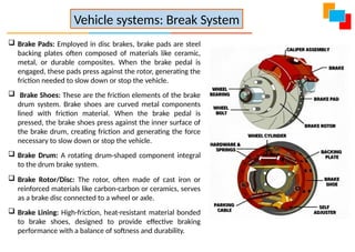 Brake Pads: Employed in disc brakes, brake pads are steel
backing plates often composed of materials like ceramic,
metal, or durable composites. When the brake pedal is
engaged, these pads press against the rotor, generating the
friction needed to slow down or stop the vehicle.
 Brake Shoes: These are the friction elements of the brake
drum system. Brake shoes are curved metal components
lined with friction material. When the brake pedal is
pressed, the brake shoes press against the inner surface of
the brake drum, creating friction and generating the force
necessary to slow down or stop the vehicle.
 Brake Drum: A rotating drum-shaped component integral
to the drum brake system.
 Brake Rotor/Disc: The rotor, often made of cast iron or
reinforced materials like carbon-carbon or ceramics, serves
as a brake disc connected to a wheel or axle.
 Brake Lining: High-friction, heat-resistant material bonded
to brake shoes, designed to provide effective braking
performance with a balance of softness and durability.
Vehicle systems: Break System
 