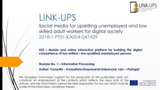 Social media for upskilling unemployed and low
skilled adult workers for digital society
2018-1-PT01-KA204-047429
IO2 – Mobile and online interactive platform for building the digital
competence of low-skilled / low-qualified unemployed persons
Module No. 1 – Information Processing
Author: Consultis - Consultoria Empresarial Unipessoal, Lda. – Portugal
LINK-UPS
The European Commission support for the production of this publication does not
constitute an endorsement of the contents which reflects the views only of the
authors, and the Commission cannot be held responsible for any use which may be
made of the information contained therein.
 
