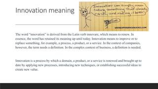 Innovation meaning
The word “innovation” is derived from the Latin verb innovare, which means to renew. In
essence, the word has retained its meaning up until today. Innovation means to improve or to
replace something, for example, a process, a product, or a service. In the context of companies,
however, the term needs a definition. In the complex context of business, a definition is needed.
Innovation is a process by which a domain, a product, or a service is renewed and brought up to
date by applying new processes, introducing new techniques, or establishing successful ideas to
create new value.
 