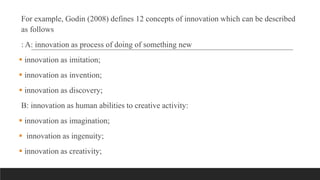 For example, Godin (2008) defines 12 concepts of innovation which can be described
as follows
: A: innovation as process of doing of something new
 innovation as imitation;
 innovation as invention;
 innovation as discovery;
B: innovation as human abilities to creative activity:
 innovation as imagination;
 innovation as ingenuity;
 innovation as creativity;
 