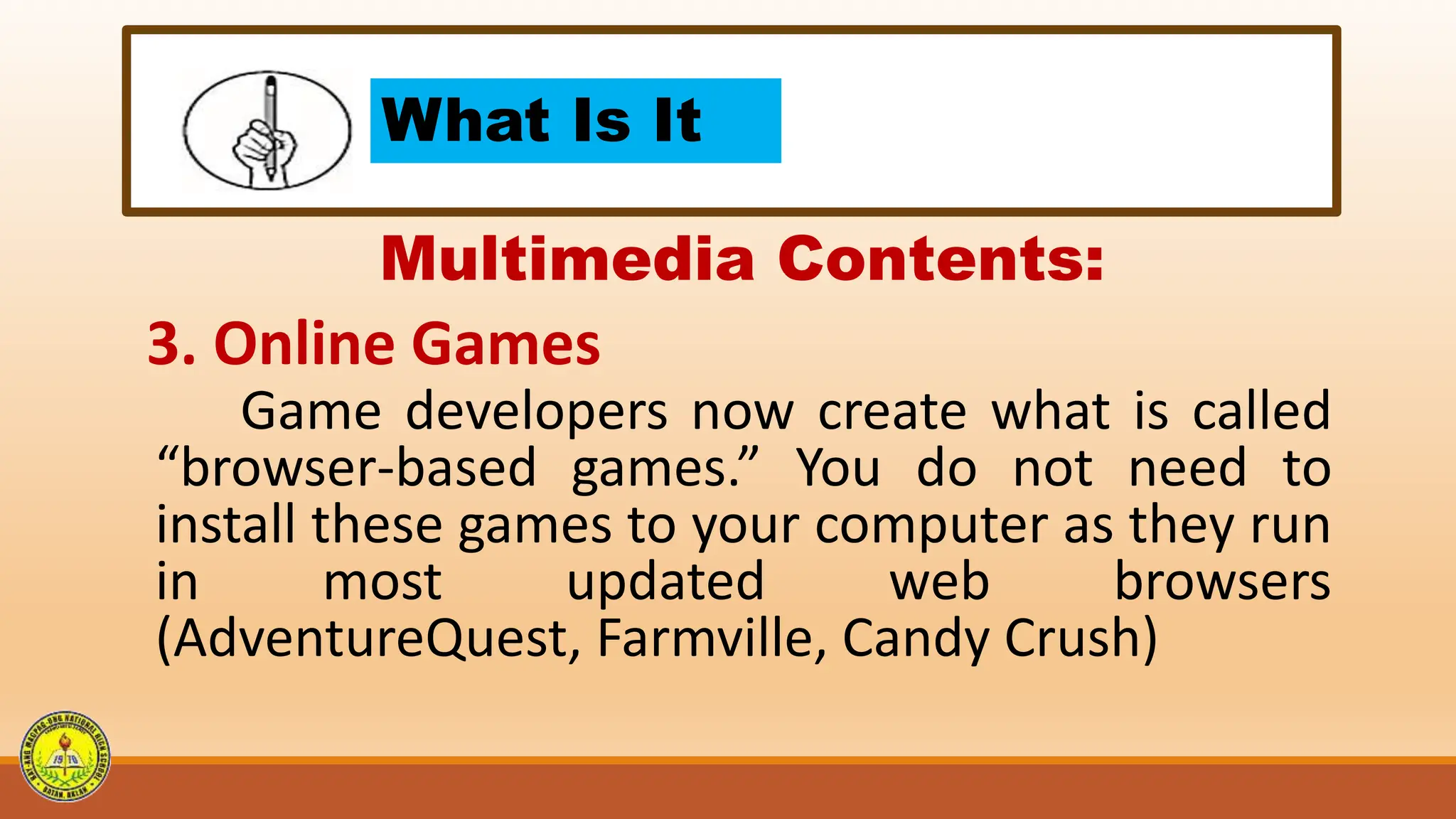 What Is It
Multimedia Contents:
3. Online Games
Game developers now create what is called
“browser-based games.” You do not need to
install these games to your computer as they run
in most updated web browsers
(AdventureQuest, Farmville, Candy Crush)
 