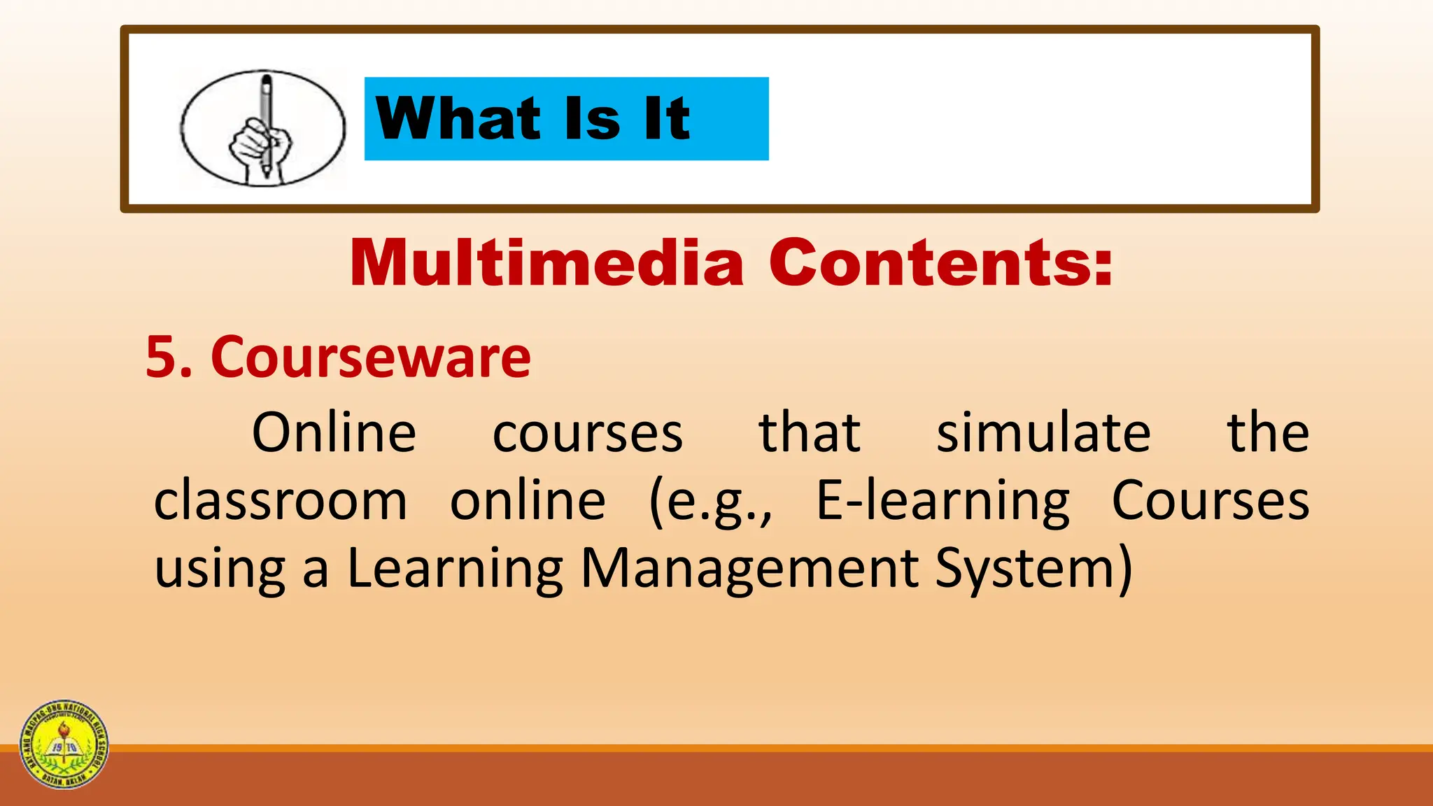 What Is It
Multimedia Contents:
5. Courseware
Online courses that simulate the
classroom online (e.g., E-learning Courses
using a Learning Management System)
 