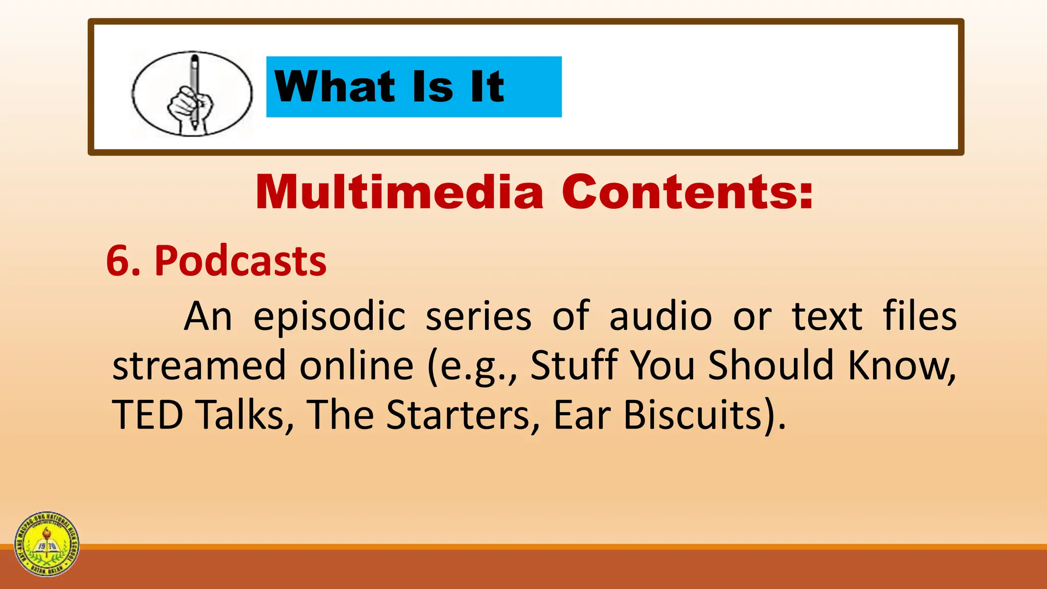What Is It
Multimedia Contents:
6. Podcasts
An episodic series of audio or text files
streamed online (e.g., Stuff You Should Know,
TED Talks, The Starters, Ear Biscuits).
 