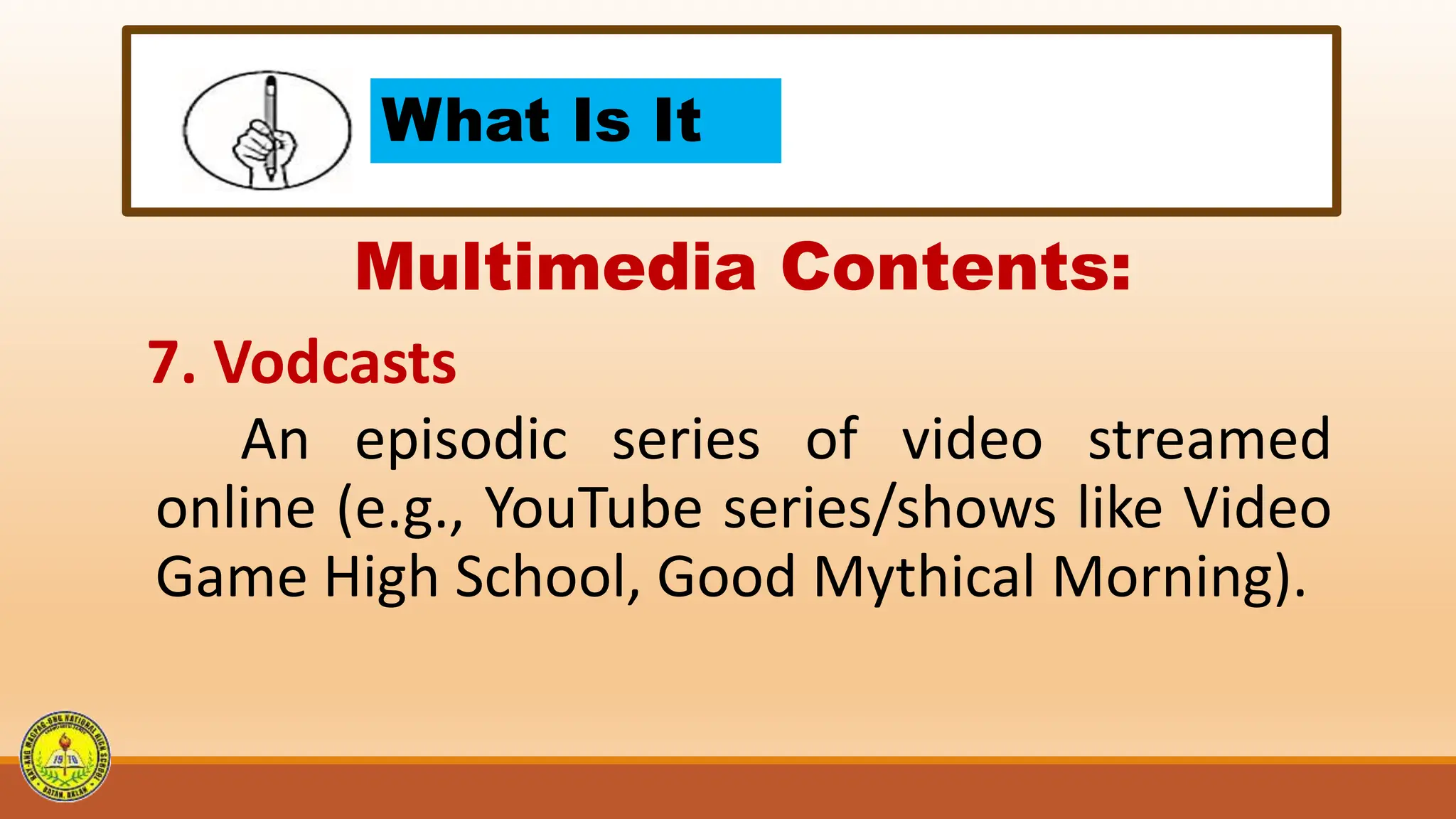 What Is It
Multimedia Contents:
7. Vodcasts
An episodic series of video streamed
online (e.g., YouTube series/shows like Video
Game High School, Good Mythical Morning).
 