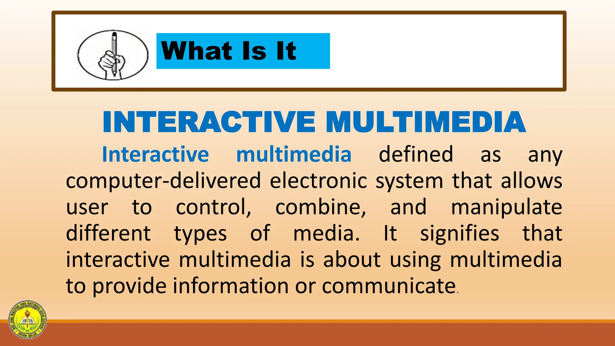 What Is It
INTERACTIVE MULTIMEDIA
Interactive multimedia defined as any
computer-delivered electronic system that allows
user to control, combine, and manipulate
different types of media. It signifies that
interactive multimedia is about using multimedia
to provide information or communicate.
 