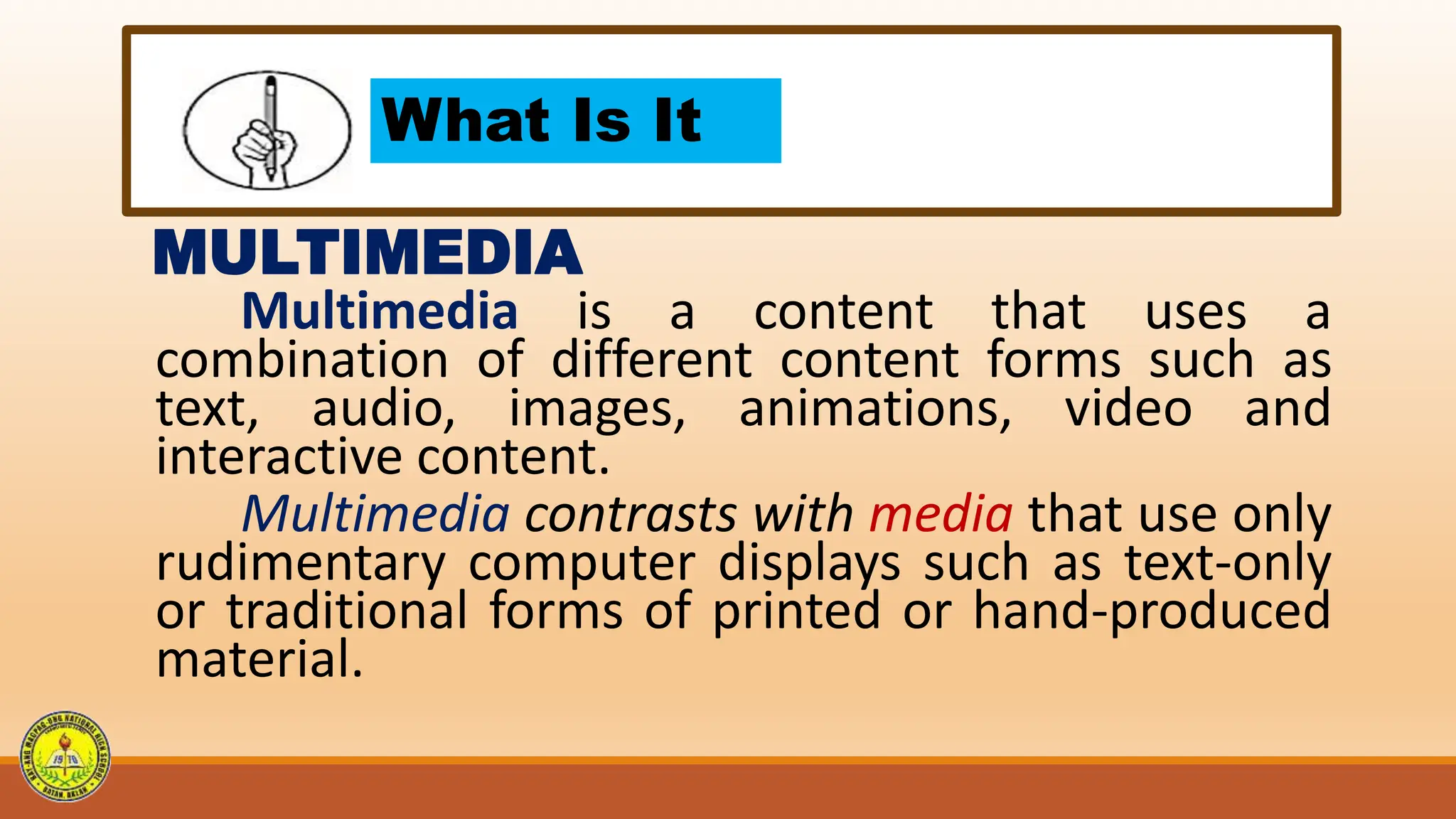What Is It
MULTIMEDIA
Multimedia is a content that uses a
combination of different content forms such as
text, audio, images, animations, video and
interactive content.
Multimedia contrasts with media that use only
rudimentary computer displays such as text-only
or traditional forms of printed or hand-produced
material.
 