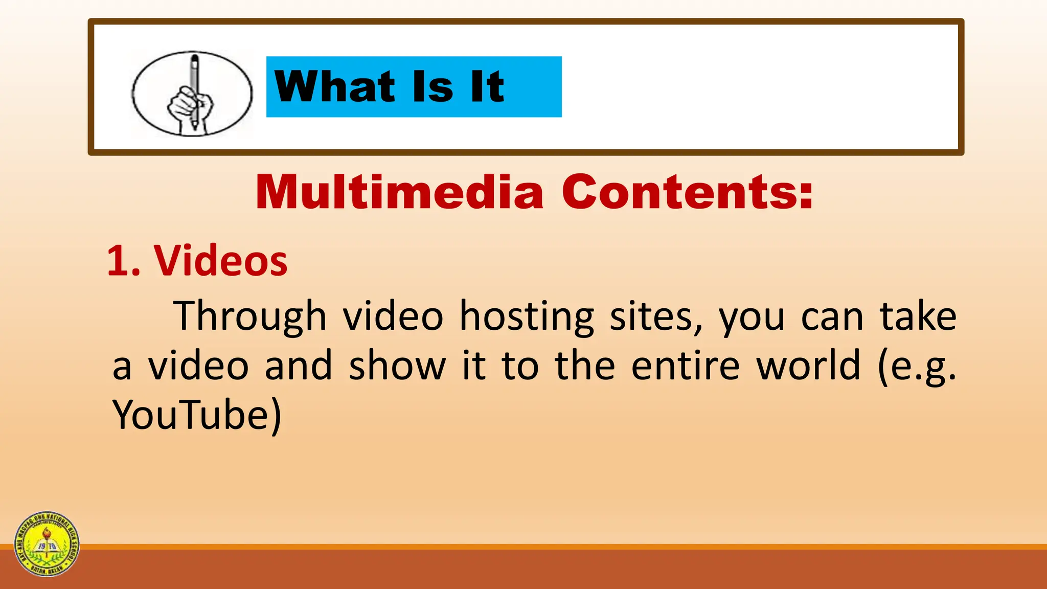 What Is It
Multimedia Contents:
1. Videos
Through video hosting sites, you can take
a video and show it to the entire world (e.g.
YouTube)
 