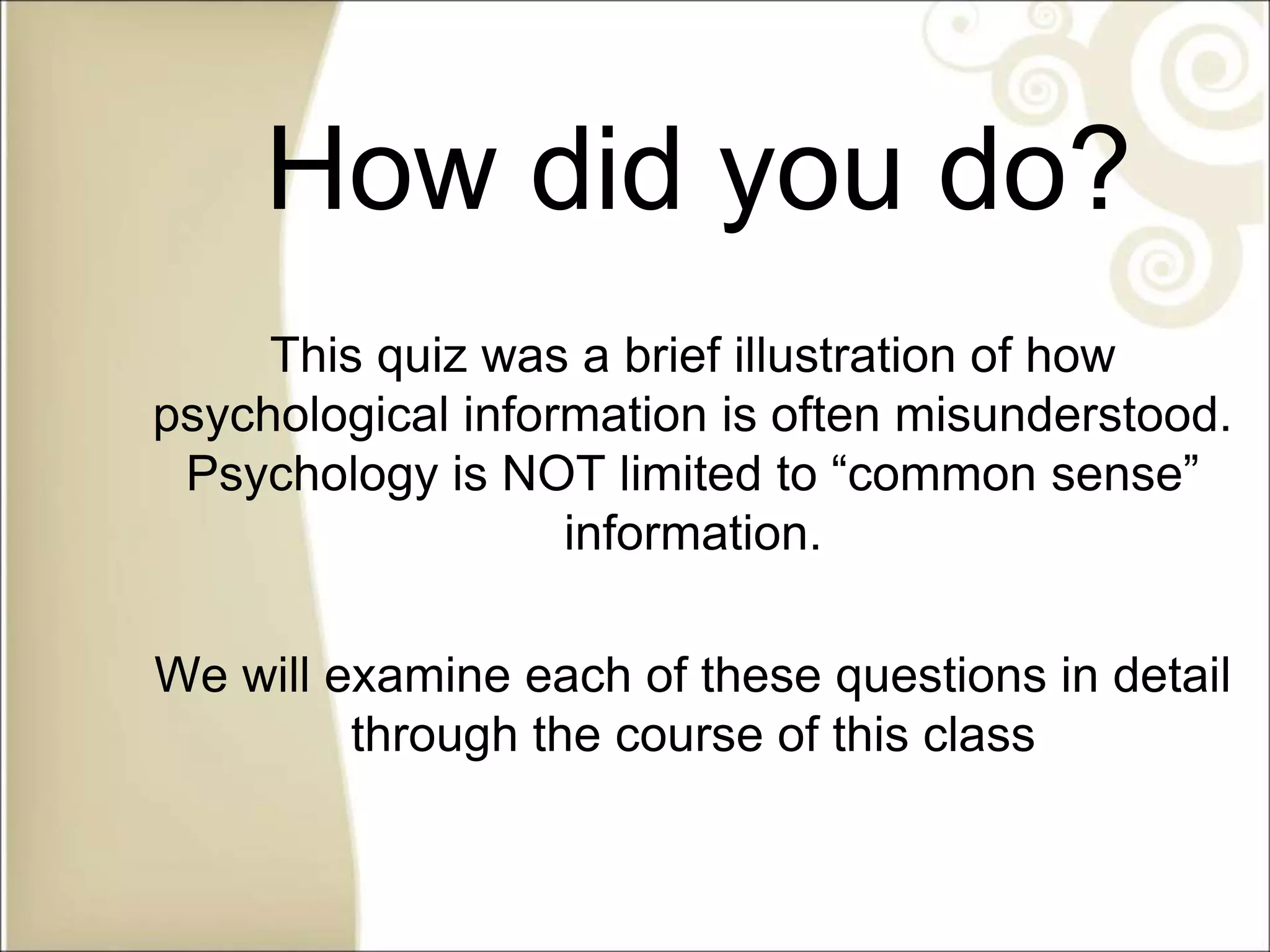 How did you do?
This quiz was a brief illustration of how
psychological information is often misunderstood.
Psychology is NOT limited to “common sense”
information.
We will examine each of these questions in detail
through the course of this class
 