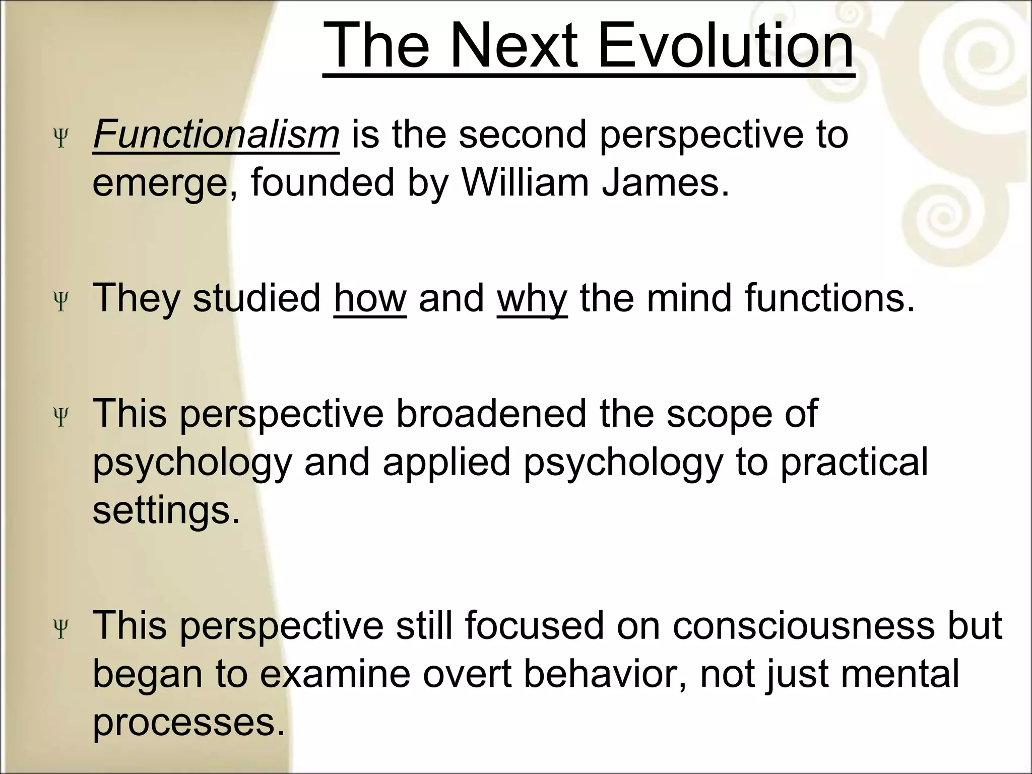 The Next Evolution
Functionalism is the second perspective to
emerge, founded by William James.
They studied how and why the mind functions.
This perspective broadened the scope of
psychology and applied psychology to practical
settings.
This perspective still focused on consciousness but
began to examine overt behavior, not just mental
processes.
 
