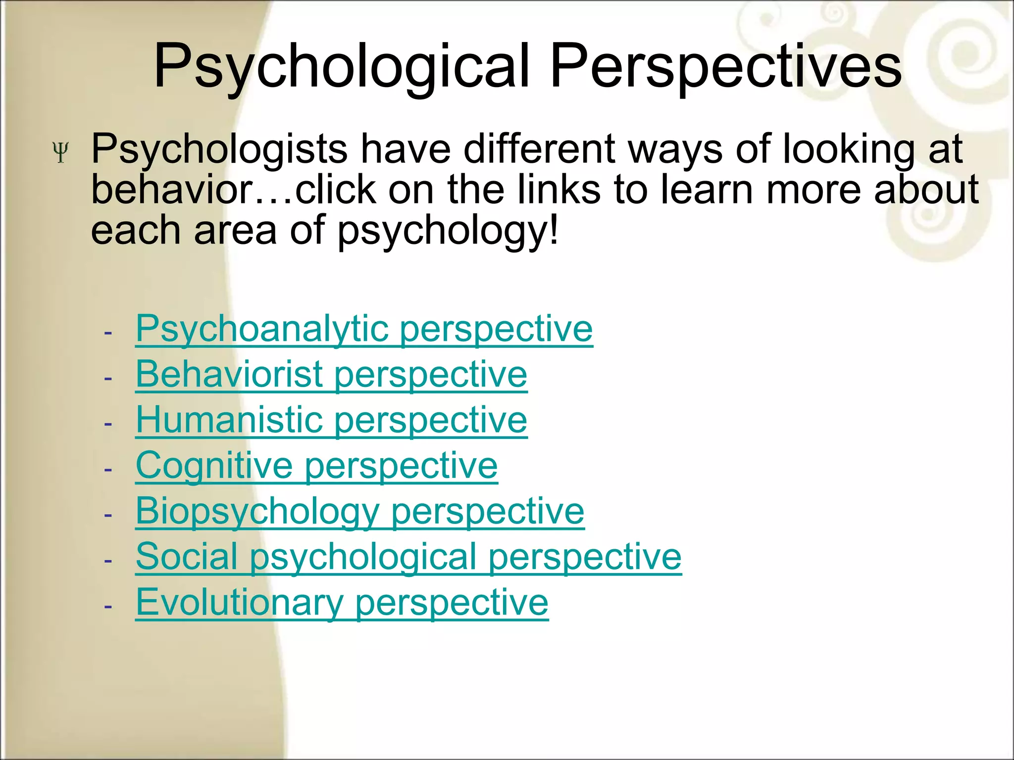 Psychological Perspectives
Psychologists have different ways of looking at
behavior…click on the links to learn more about
each area of psychology!
‐ Psychoanalytic perspective
‐ Behaviorist perspective
‐ Humanistic perspective
‐ Cognitive perspective
‐ Biopsychology perspective
‐ Social psychological perspective
‐ Evolutionary perspective
See p. 12
 
