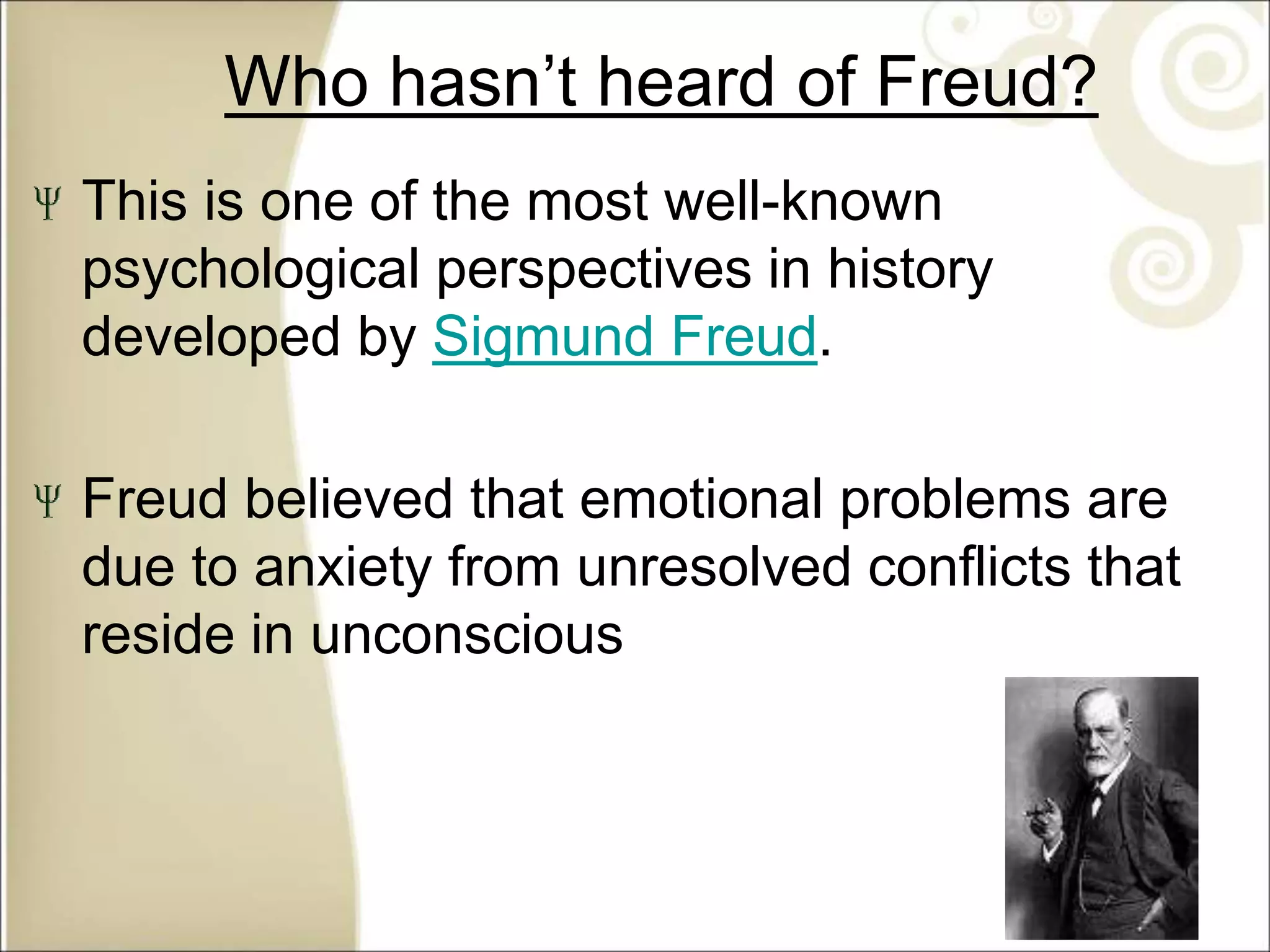 Who hasn’t heard of Freud?
This is one of the most well-known
psychological perspectives in history
developed by Sigmund Freud.
Freud believed that emotional problems are
due to anxiety from unresolved conflicts that
reside in unconscious
 