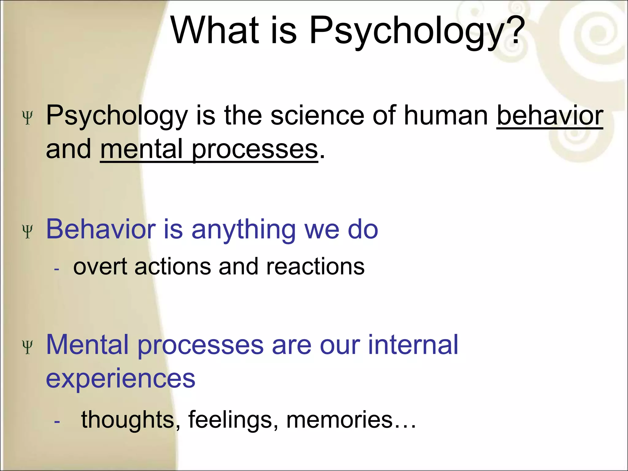 What is Psychology?
Psychology is the science of human behavior
and mental processes.
Behavior is anything we do
‐ overt actions and reactions
Mental processes are our internal
experiences
‐ thoughts, feelings, memories…
 