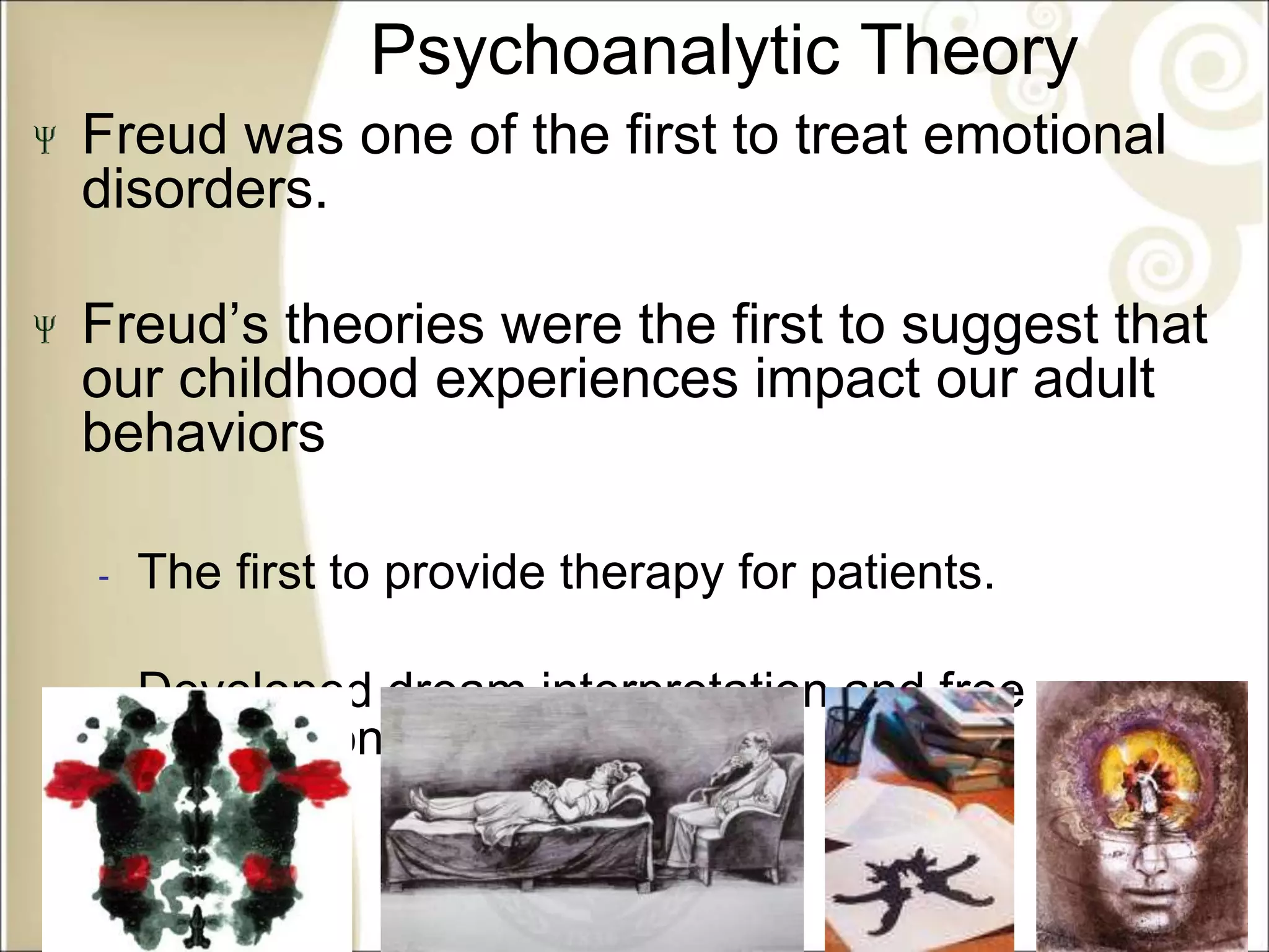 Psychoanalytic Theory
Freud was one of the first to treat emotional
disorders.
Freud’s theories were the first to suggest that
our childhood experiences impact our adult
behaviors
‐ The first to provide therapy for patients.
‐ Developed dream interpretation and free
association
 