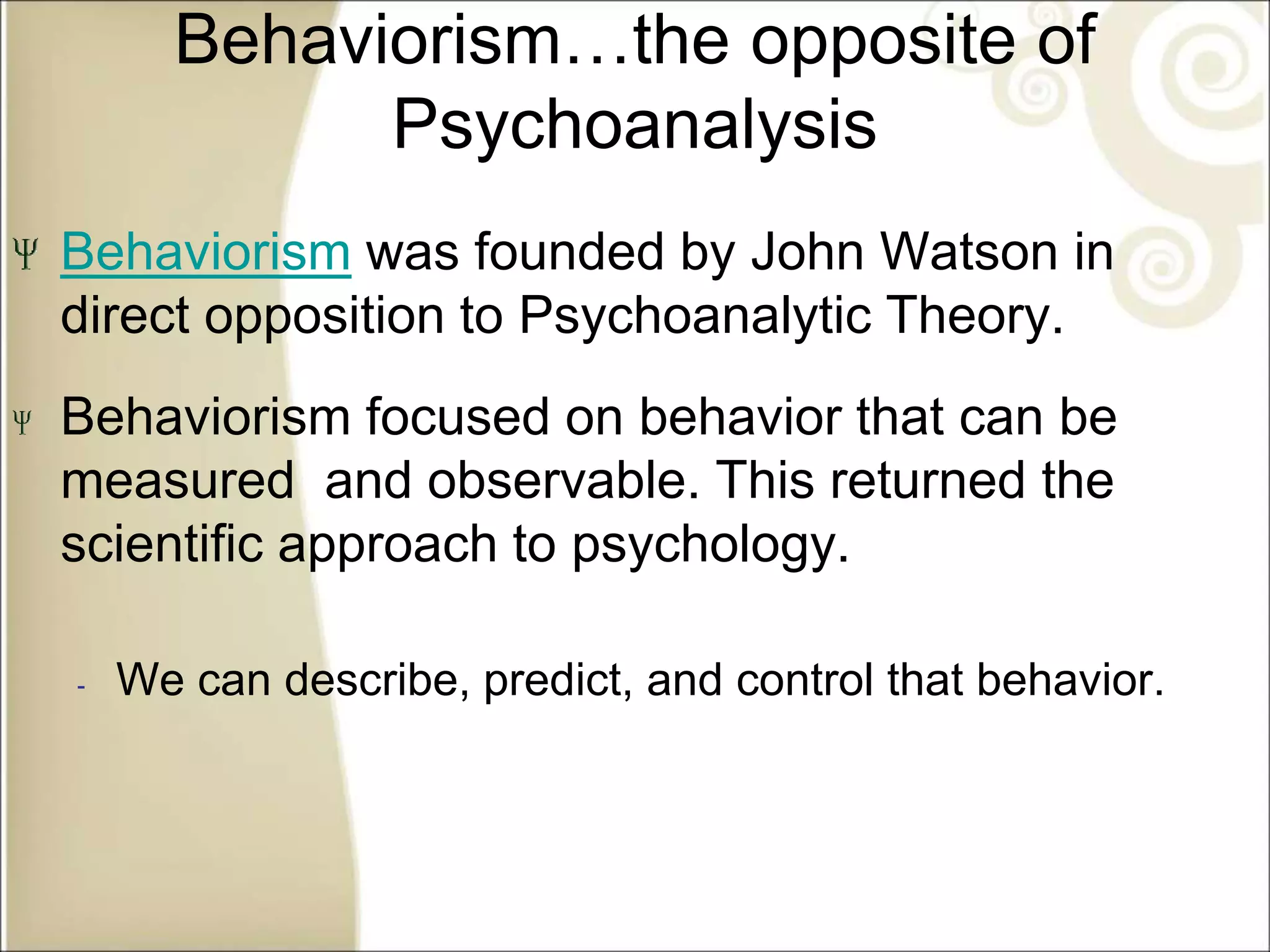 Behaviorism…the opposite of
Psychoanalysis
Behaviorism was founded by John Watson in
direct opposition to Psychoanalytic Theory.
Behaviorism focused on behavior that can be
measured and observable. This returned the
scientific approach to psychology.
‐ We can describe, predict, and control that behavior.
 