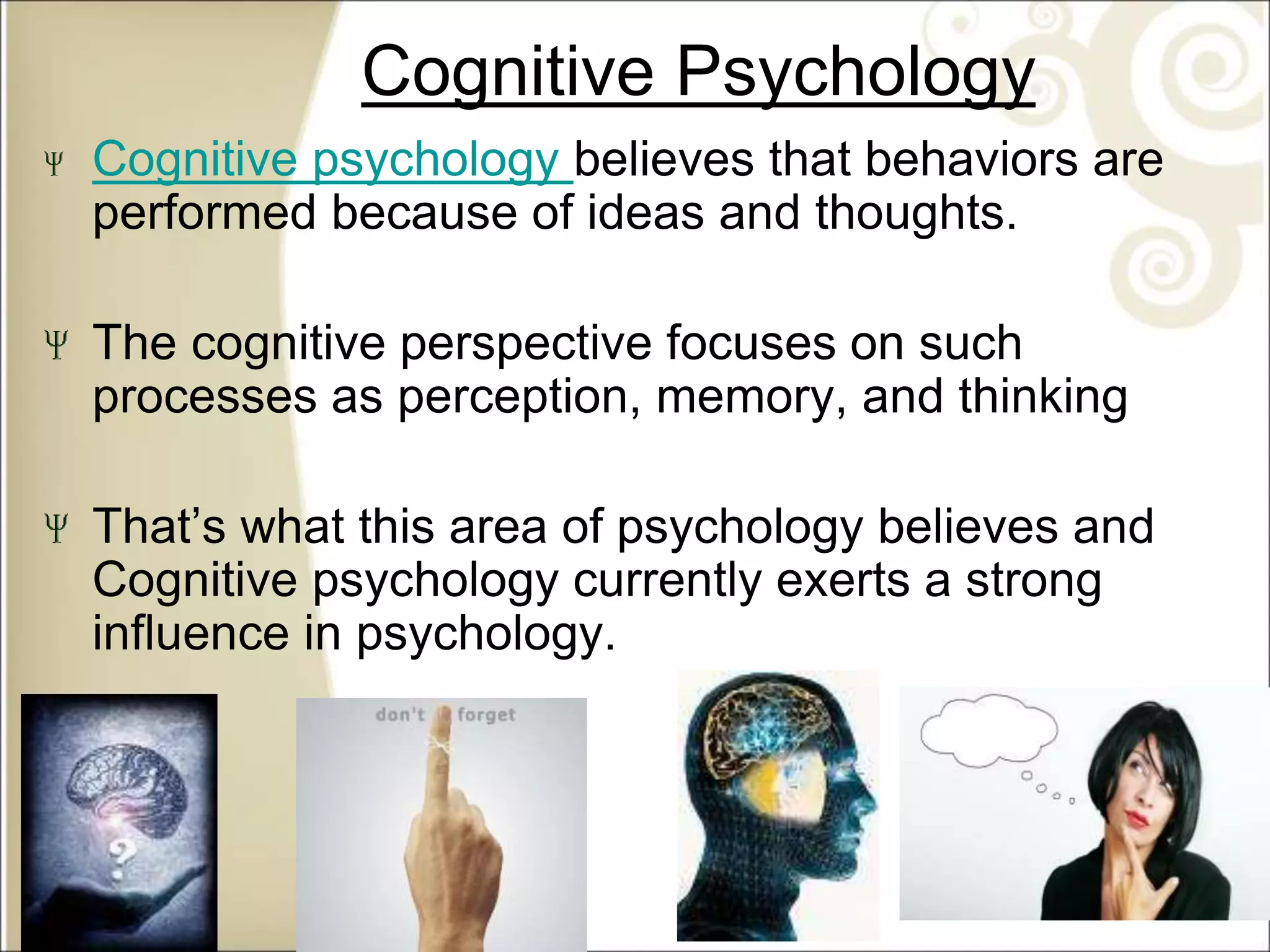 Cognitive Psychology
Cognitive psychology believes that behaviors are
performed because of ideas and thoughts.
The cognitive perspective focuses on such
processes as perception, memory, and thinking
That’s what this area of psychology believes and
Cognitive psychology currently exerts a strong
influence in psychology.
 