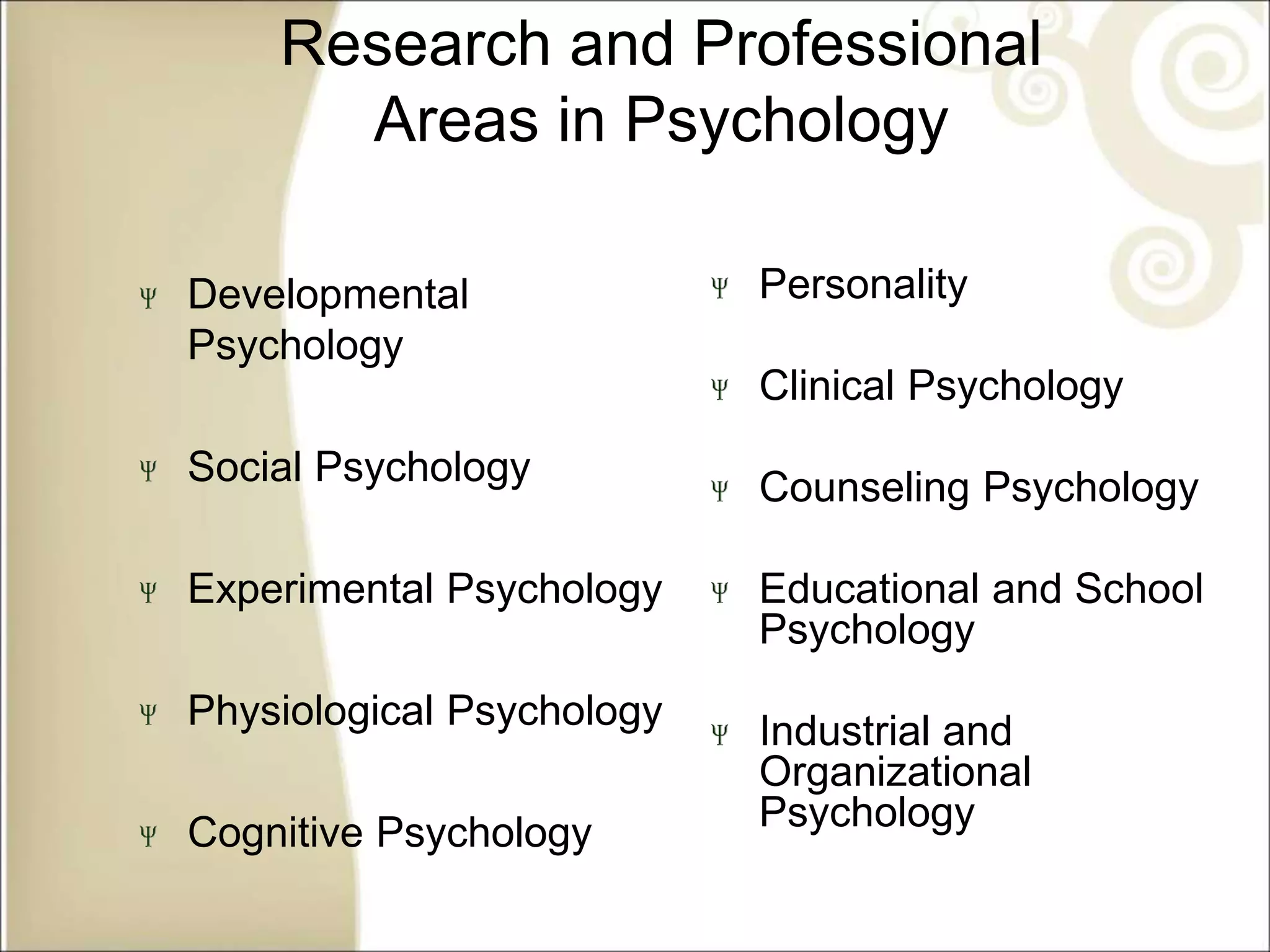 Research and Professional
Areas in Psychology
Developmental
Psychology
Social Psychology
Experimental Psychology
Physiological Psychology
Cognitive Psychology
Personality
Clinical Psychology
Counseling Psychology
Educational and School
Psychology
Industrial and
Organizational
Psychology
 
