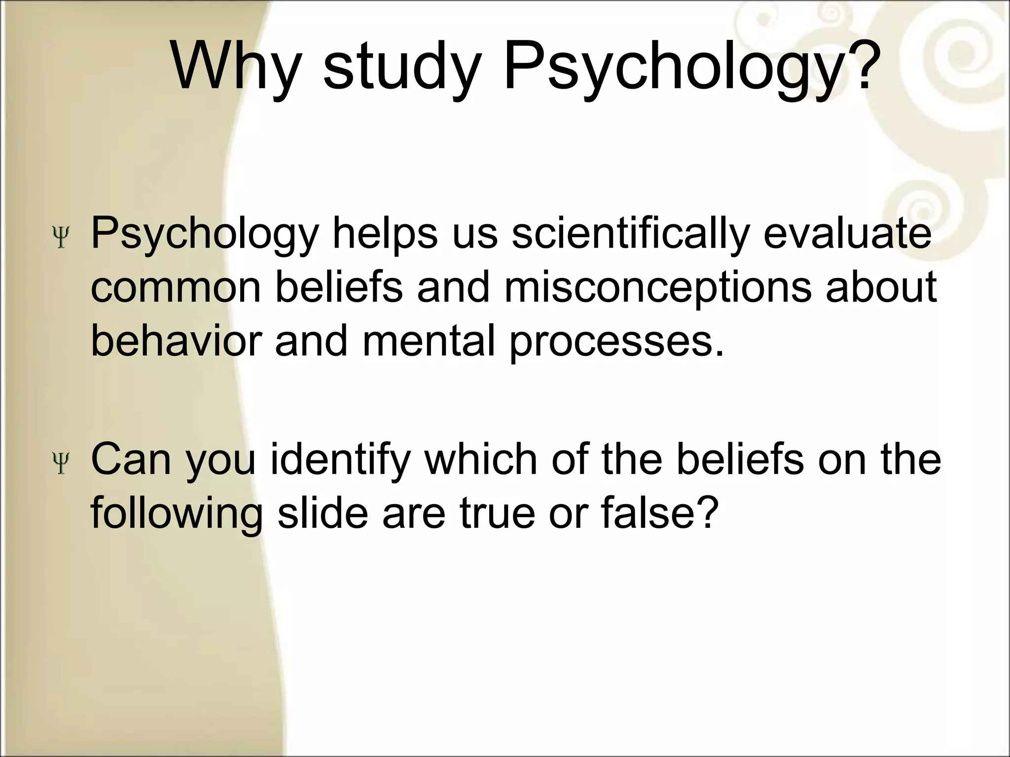Why study Psychology?
Psychology helps us scientifically evaluate
common beliefs and misconceptions about
behavior and mental processes.
Can you identify which of the beliefs on the
following slide are true or false?
 