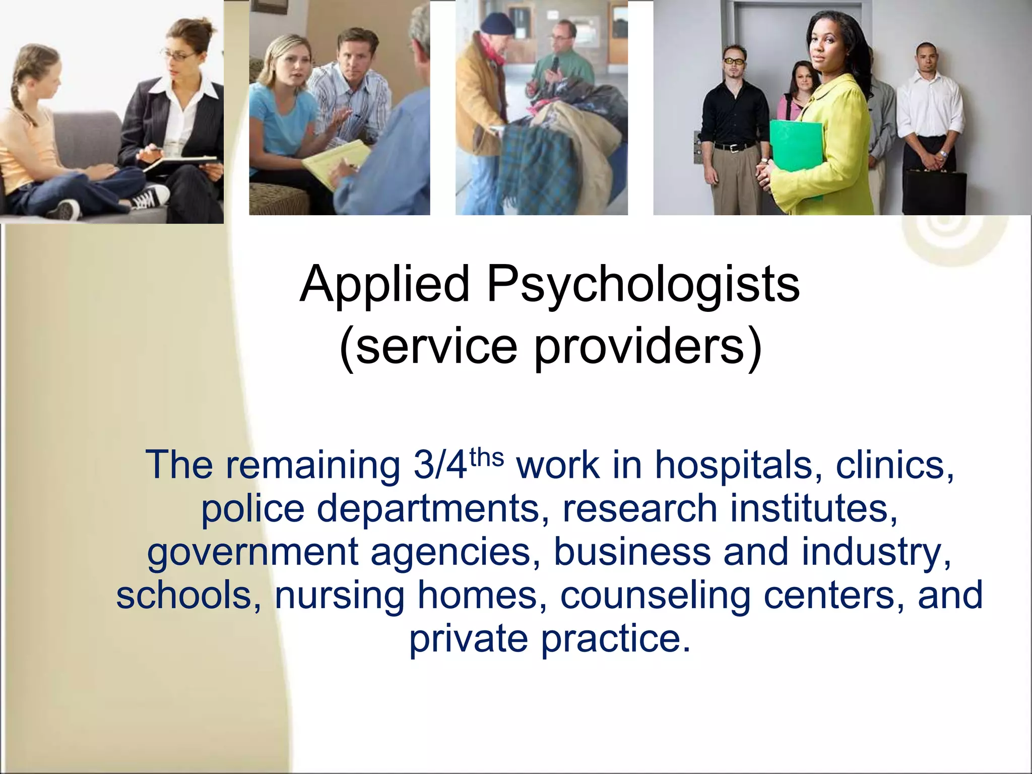 Applied Psychologists
(service providers)
The remaining 3/4ths work in hospitals, clinics,
police departments, research institutes,
government agencies, business and industry,
schools, nursing homes, counseling centers, and
private practice.
 