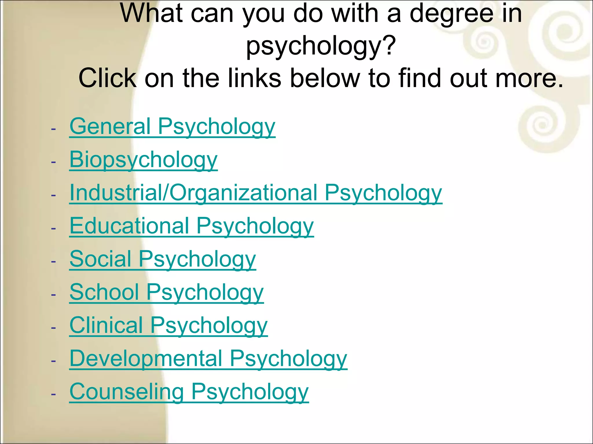 What can you do with a degree in
psychology?
Click on the links below to find out more.
‐ General Psychology
‐ Biopsychology
‐ Industrial/Organizational Psychology
‐ Educational Psychology
‐ Social Psychology
‐ School Psychology
‐ Clinical Psychology
‐ Developmental Psychology
‐ Counseling Psychology
 