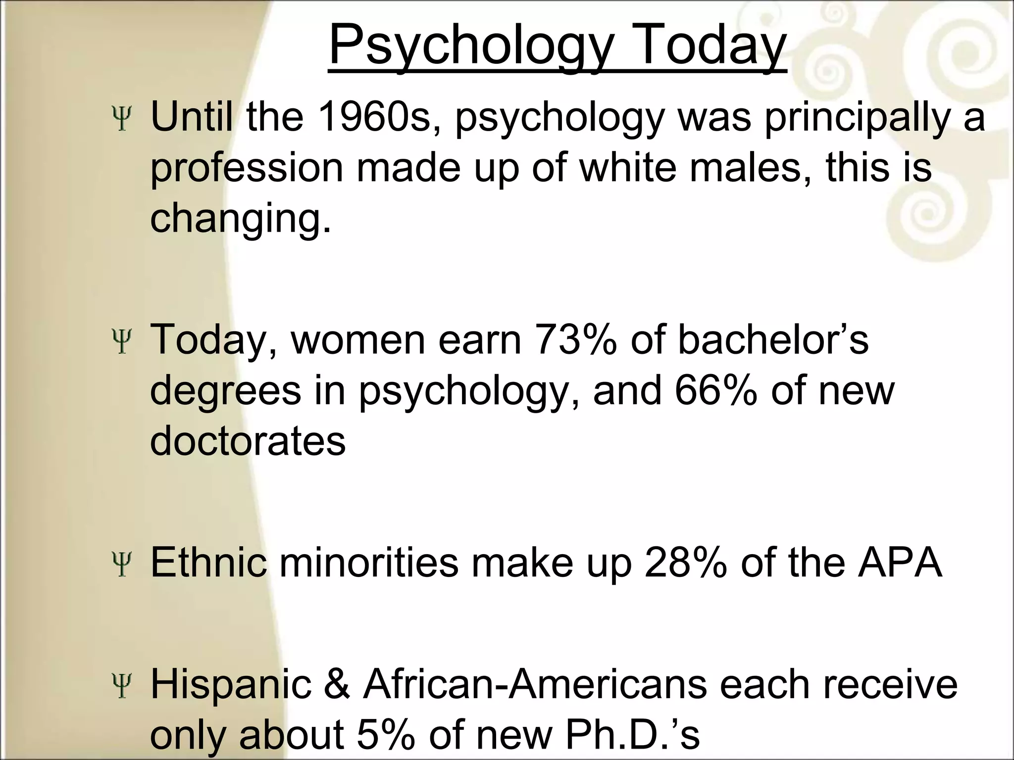 Psychology Today
Until the 1960s, psychology was principally a
profession made up of white males, this is
changing.
Today, women earn 73% of bachelor’s
degrees in psychology, and 66% of new
doctorates
Ethnic minorities make up 28% of the APA
Hispanic & African-Americans each receive
only about 5% of new Ph.D.’s
 