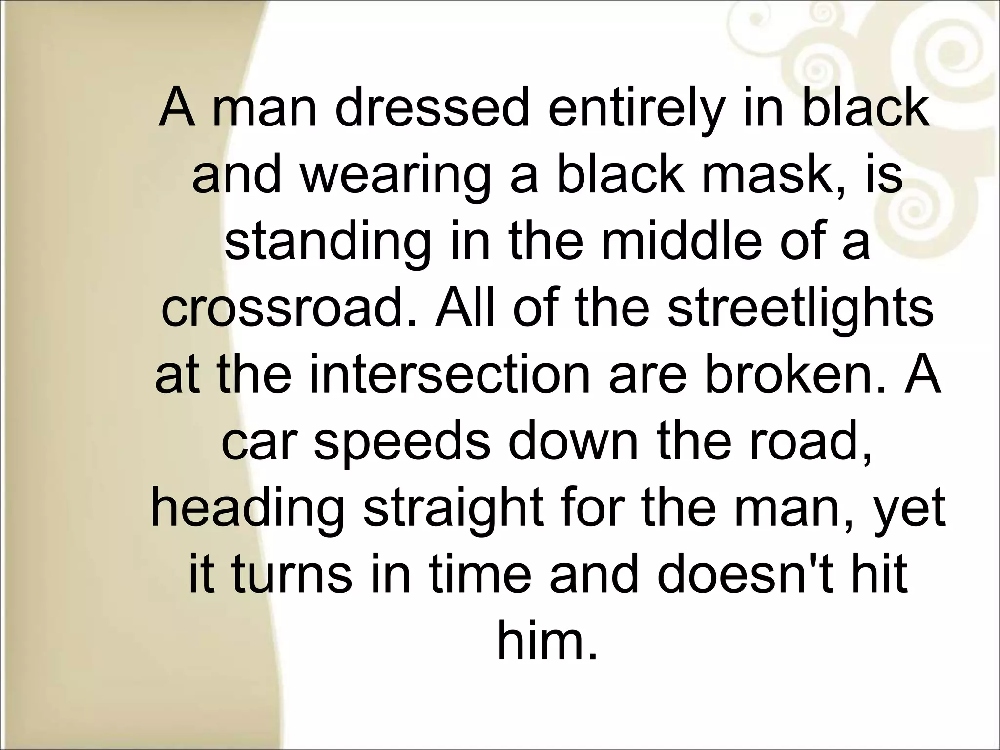 A man dressed entirely in black
and wearing a black mask, is
standing in the middle of a
crossroad. All of the streetlights
at the intersection are broken. A
car speeds down the road,
heading straight for the man, yet
it turns in time and doesn't hit
him.
 
