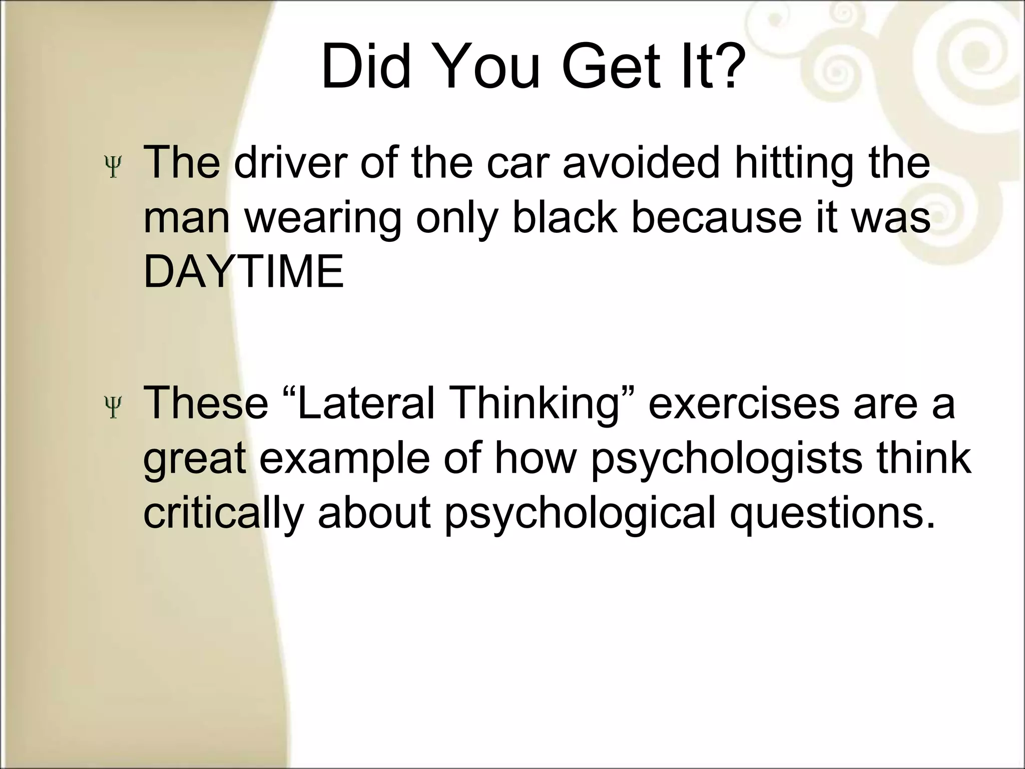 Did You Get It?
The driver of the car avoided hitting the
man wearing only black because it was
DAYTIME
These “Lateral Thinking” exercises are a
great example of how psychologists think
critically about psychological questions.
 