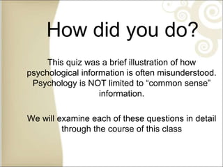 How did you do?
This quiz was a brief illustration of how
psychological information is often misunderstood.
Psychology is NOT limited to “common sense”
information.
We will examine each of these questions in detail
through the course of this class
 