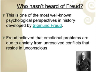 Who hasn’t heard of Freud?
This is one of the most well-known
psychological perspectives in history
developed by Sigmund Freud.
Freud believed that emotional problems are
due to anxiety from unresolved conflicts that
reside in unconscious
 