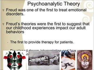 Psychoanalytic Theory
Freud was one of the first to treat emotional
disorders.
Freud’s theories were the first to suggest that
our childhood experiences impact our adult
behaviors
‐ The first to provide therapy for patients.
‐ Developed dream interpretation and free
association
 