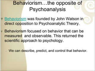 Behaviorism…the opposite of
Psychoanalysis
Behaviorism was founded by John Watson in
direct opposition to Psychoanalytic Theory.
Behaviorism focused on behavior that can be
measured and observable. This returned the
scientific approach to psychology.
‐ We can describe, predict, and control that behavior.
 