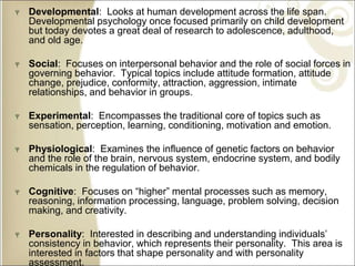 Developmental: Looks at human development across the life span.
Developmental psychology once focused primarily on child development
but today devotes a great deal of research to adolescence, adulthood,
and old age.
Social: Focuses on interpersonal behavior and the role of social forces in
governing behavior. Typical topics include attitude formation, attitude
change, prejudice, conformity, attraction, aggression, intimate
relationships, and behavior in groups.
Experimental: Encompasses the traditional core of topics such as
sensation, perception, learning, conditioning, motivation and emotion.
Physiological: Examines the influence of genetic factors on behavior
and the role of the brain, nervous system, endocrine system, and bodily
chemicals in the regulation of behavior.
Cognitive: Focuses on “higher” mental processes such as memory,
reasoning, information processing, language, problem solving, decision
making, and creativity.
Personality: Interested in describing and understanding individuals’
consistency in behavior, which represents their personality. This area is
interested in factors that shape personality and with personality
assessment.
 