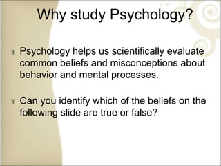 Why study Psychology?
Psychology helps us scientifically evaluate
common beliefs and misconceptions about
behavior and mental processes.
Can you identify which of the beliefs on the
following slide are true or false?
 