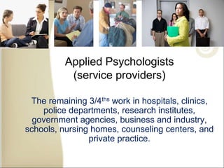 Applied Psychologists
(service providers)
The remaining 3/4ths work in hospitals, clinics,
police departments, research institutes,
government agencies, business and industry,
schools, nursing homes, counseling centers, and
private practice.
 
