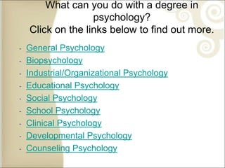 What can you do with a degree in
psychology?
Click on the links below to find out more.
‐ General Psychology
‐ Biopsychology
‐ Industrial/Organizational Psychology
‐ Educational Psychology
‐ Social Psychology
‐ School Psychology
‐ Clinical Psychology
‐ Developmental Psychology
‐ Counseling Psychology
 
