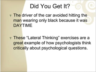 Did You Get It?
The driver of the car avoided hitting the
man wearing only black because it was
DAYTIME
These “Lateral Thinking” exercises are a
great example of how psychologists think
critically about psychological questions.
 