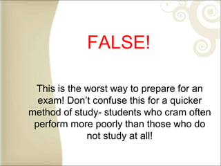 FALSE!
This is the worst way to prepare for an
exam! Don’t confuse this for a quicker
method of study- students who cram often
perform more poorly than those who do
not study at all!
 