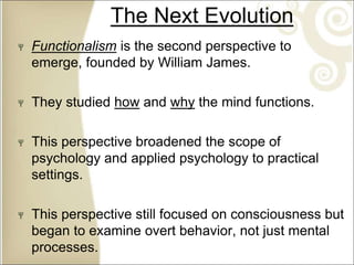 The Next Evolution
Functionalism is the second perspective to
emerge, founded by William James.
They studied how and why the mind functions.
This perspective broadened the scope of
psychology and applied psychology to practical
settings.
This perspective still focused on consciousness but
began to examine overt behavior, not just mental
processes.
 