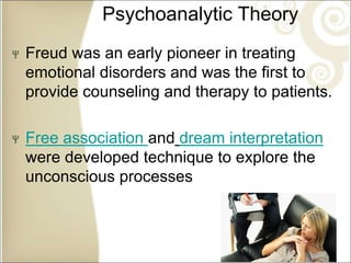 Psychoanalytic Theory
Freud was an early pioneer in treating
emotional disorders and was the first to
provide counseling and therapy to patients.
Free association and dream interpretation
were developed technique to explore the
unconscious processes
 