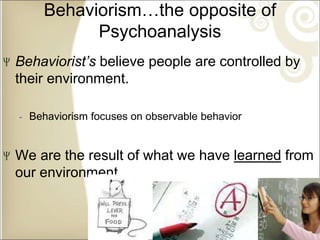 Behaviorism…the opposite of
Psychoanalysis
Behaviorist’s believe people are controlled by
their environment.
‐ Behaviorism focuses on observable behavior
We are the result of what we have learned from
our environment.
 