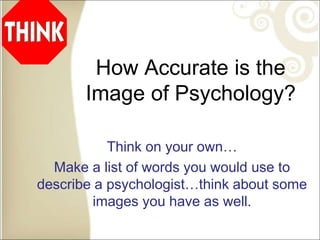 How Accurate is the
Image of Psychology?
Think on your own…
Make a list of words you would use to
describe a psychologist…think about some
images you have as well.
 