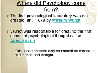 Where did Psychology come
from?
The first psychological laboratory was not
created until 1879 by Wilhelm Wundt.
Wundt was responsible for creating the first
school of psychological thought called
Structuralism
‐ This school focused only on immediate conscious
experience and thought.
 