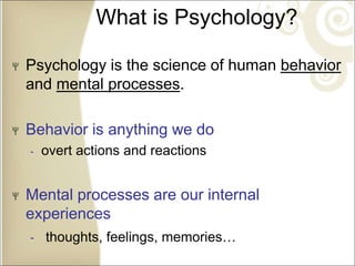 What is Psychology?
Psychology is the science of human behavior
and mental processes.
Behavior is anything we do
‐ overt actions and reactions
Mental processes are our internal
experiences
‐ thoughts, feelings, memories…
 