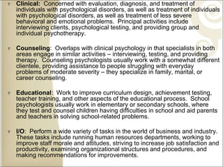 Clinical: Concerned with evaluation, diagnosis, and treatment of
individuals with psychological disorders, as well as treatment of individuals
with psychological disorders, as well as treatment of less severe
behavioral and emotional problems. Principal activities include
interviewing clients, psychological testing, and providing group and
individual psychotherapy.
Counseling: Overlaps with clinical psychology in that specialists in both
areas engage in similar activities – interviewing, testing, and providing
therapy. Counseling psychologists usually work with a somewhat different
clientele, providing assistance to people struggling with everyday
problems of moderate severity – they specialize in family, marital, or
career counseling.
Educational: Work to improve curriculum design, achievement testing,
teacher training, and other aspects of the educational process. School
psychologists usually work in elementary or secondary schools, where
they test and counsel children having difficulties in school and aid parents
and teachers in solving school-related problems.
I/O: Perform a wide variety of tasks in the world of business and industry.
These tasks include running human resources departments, working to
improve staff morale and attitudes, striving to increase job satisfaction and
productivity, examining organizational structures and procedures, and
making recommendations for improvements.
 
