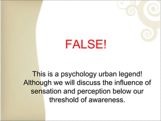 FALSE!
This is a psychology urban legend!
Although we will discuss the influence of
sensation and perception below our
threshold of awareness.
 