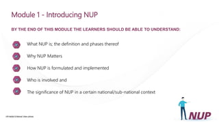 UN-Habitat & National Urban policies
Module 1 - Introducing NUP
BY THE END OF THIS MODULE THE LEARNERS SHOULD BE ABLE TO UNDERSTAND:
What NUP is; the definition and phases thereof
Why NUP Matters
How NUP is formulated and implemented
Who is involved and
The significance of NUP in a certain national/sub-national context
 
