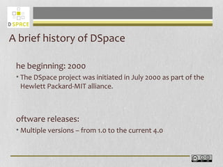 A brief history of DSpace
he beginning: 2000
• The DSpace project was initiated in July 2000 as part of the
Hewlett Packard-MIT alliance.
oftware releases:
• Multiple versions – from 1.0 to the current 4.0
 
